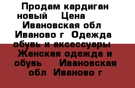 Продам кардиган новый  › Цена ­ 600 - Ивановская обл., Иваново г. Одежда, обувь и аксессуары » Женская одежда и обувь   . Ивановская обл.,Иваново г.